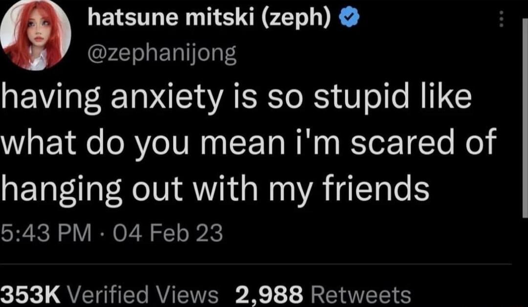 hatsune mitski (zeph) @zephanijong having anxiety is so stupid like what do you mean i'm scared of hanging out with my friends 5:43 PM · 04 Feb 23 353K Verified Views 2,988 Retweets