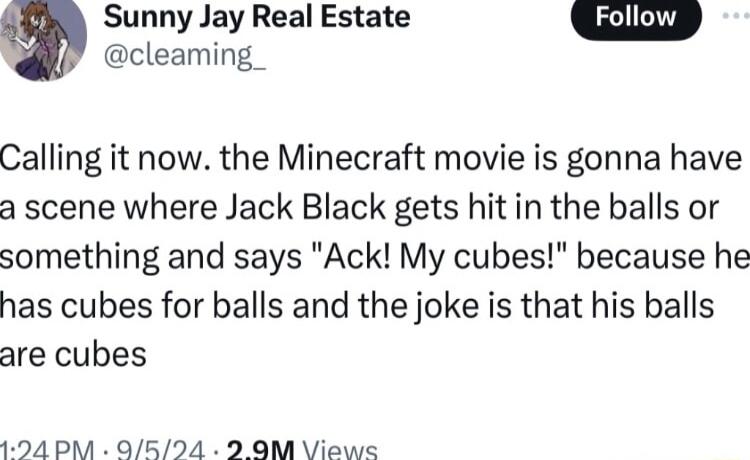 m Sunny Jay Real Estate cleaming_ Calling it now the Minecraft movie is gonna have a scene where Jack Black gets hit in the balls or something and says Ack My cubes because he has cubes for balls and the joke is that his balls are cubes 1294 PM Q524 2 OM Views