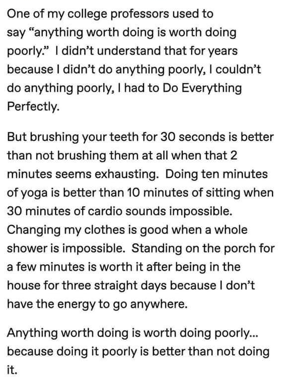 One of my college professors used to say anything worth doing is worth doing poorly didnt understand that for years because didnt do anything poorly couldnt do anything poorly had to Do Everything Perfectly But brushing your teeth for 30 seconds is better than not brushing them at all when that 2 minutes seems exhausting Doing ten minutes of yoga is better than 10 minutes of sitting when 30 minute