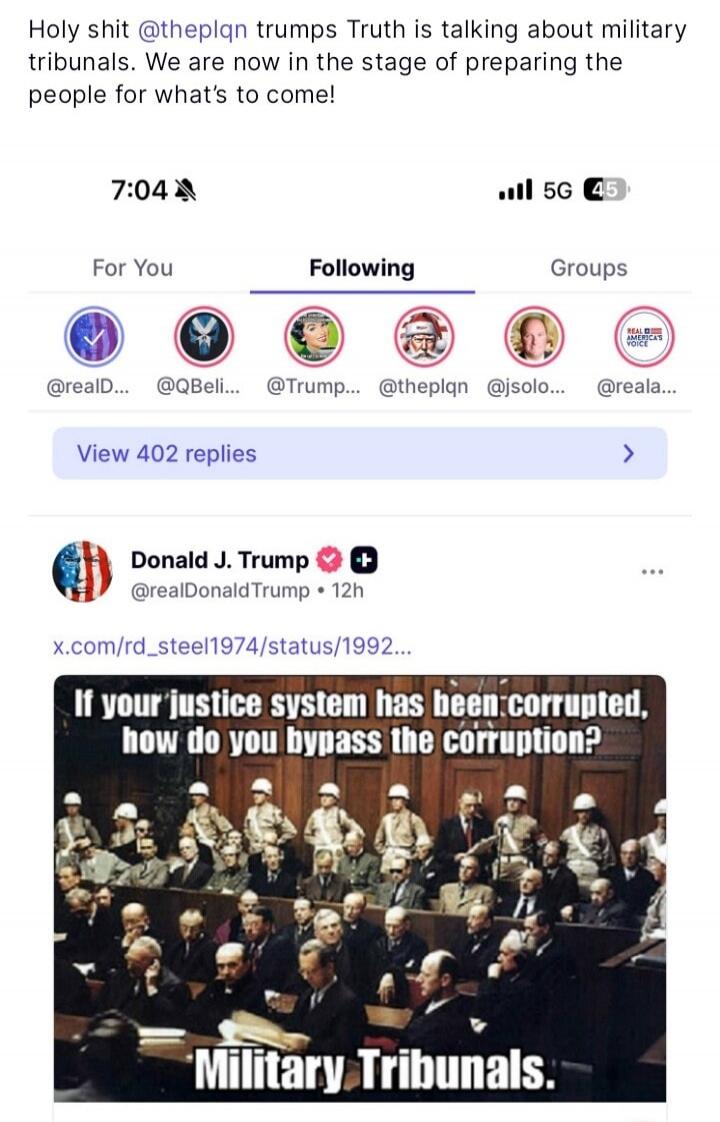 Holy shit @theplqntrumps Truth is talking about military tribunals. We are now in the stage of preparing the people for what's to come!

7:04   5G   Following   View 402 replies
Donald J. Trump @realDonaldTrump · 12h
x.com/rd_steel1974/status/1992...
If your justice system has been corrupted, how do you bypass the corruption?
Military Tribunals.