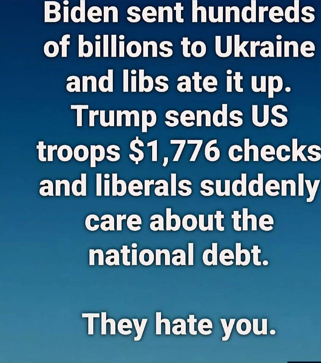 Biden sent hundreds of billions to Ukraine and libs ate it up. Trump sends US troops $1,776 checks and liberals suddenly care about the national debt. They hate you.