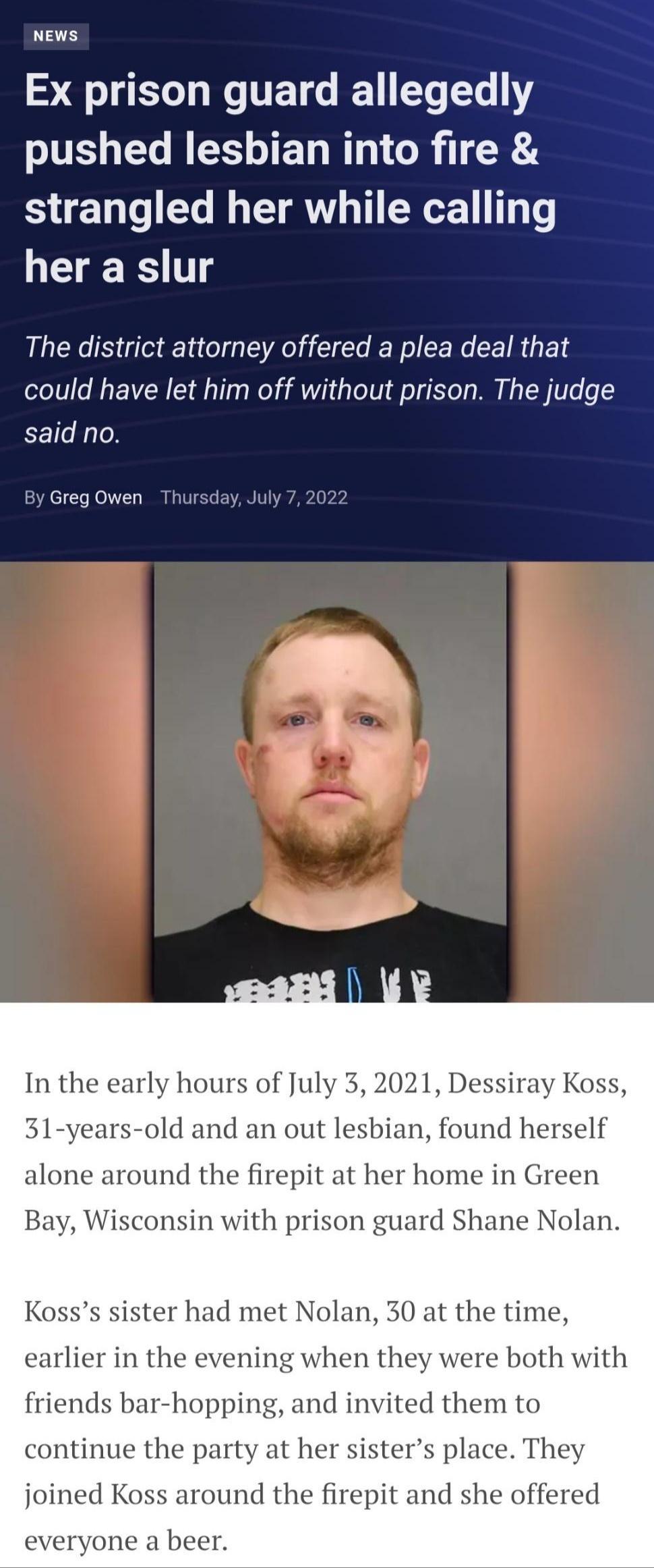 SR IETG ET EL GV pushed lesbian into fire strangled her while calling her a slur The district attorney offered a plea deal that could have let him off without prison The judge said no Greg Owen TH In the early hours of July y Koss 31 years old and an out lesbian found herself alone around the firepit at her home in Green Bay Wisconsin with prison guard Shane Nolan Kosss sister had met Nolan 30 at 