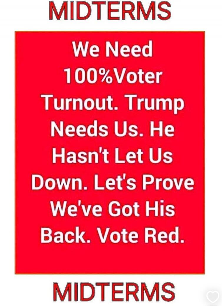 MIDTERMS We Need 100% Voter Turnout. Trump Needs Us. He Hasn't Let Us Down. Let's Prove We've Got His Back. Vote Red. MIDTERMS