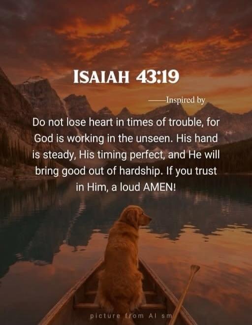 ISAIAH 43:19 —Inspired by Do not lose heart in times of trouble, for God is working in the unseen. His hand is steady, His timing perfect, and He will bring good out of hardship. If you trust in Him, a loud AMEN! picture from Al sm