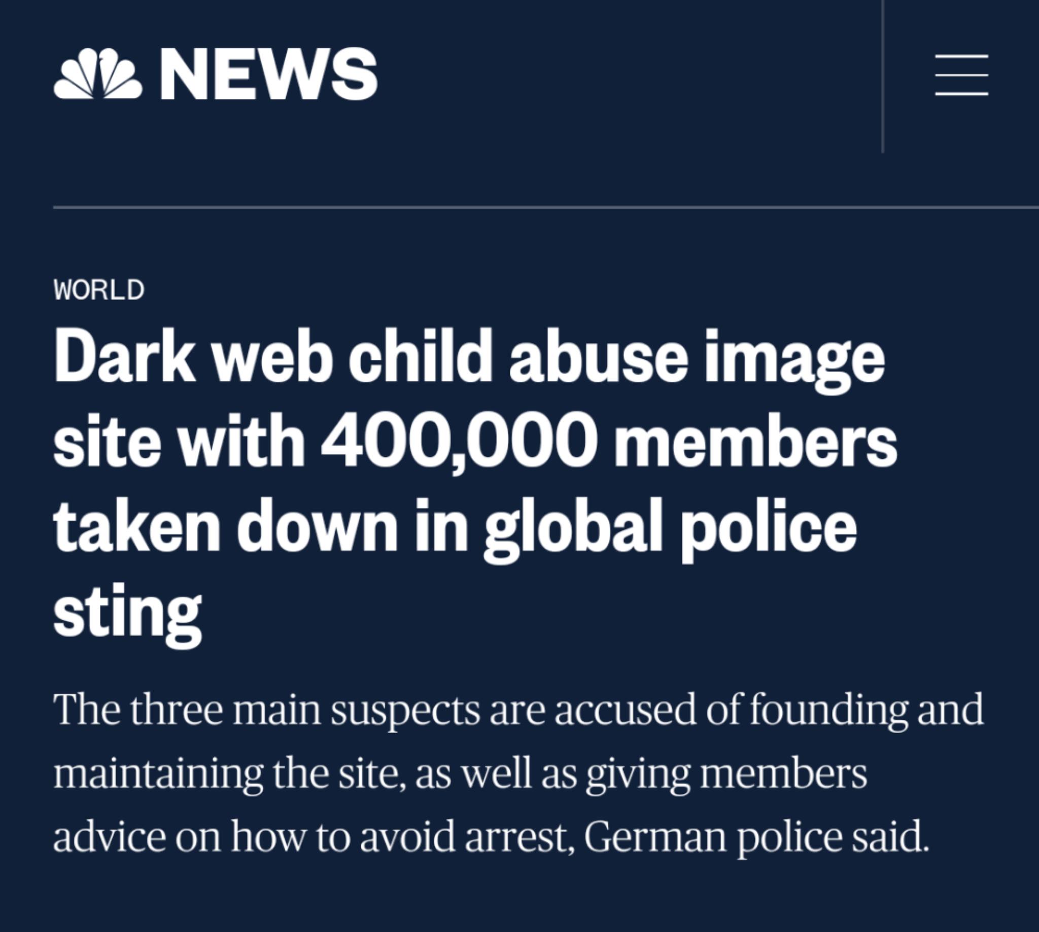 P W y 4 n i 03 M Dark web child abuse image site with 400000 members taken down in global police sting The three main suspects are accused of founding and maintaining the site as well as giving members advice on how to avoid arrest German police said