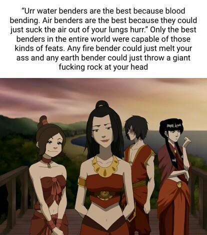 Urr water benders are the best because blood bending Air benders are the best because they could just suck the air out of your lungs hurr Only the best benders in the entire world were capable of those kinds of feats Any fire bender could just melt your ass and any earth bender could just throw a giant fucking rock at your head