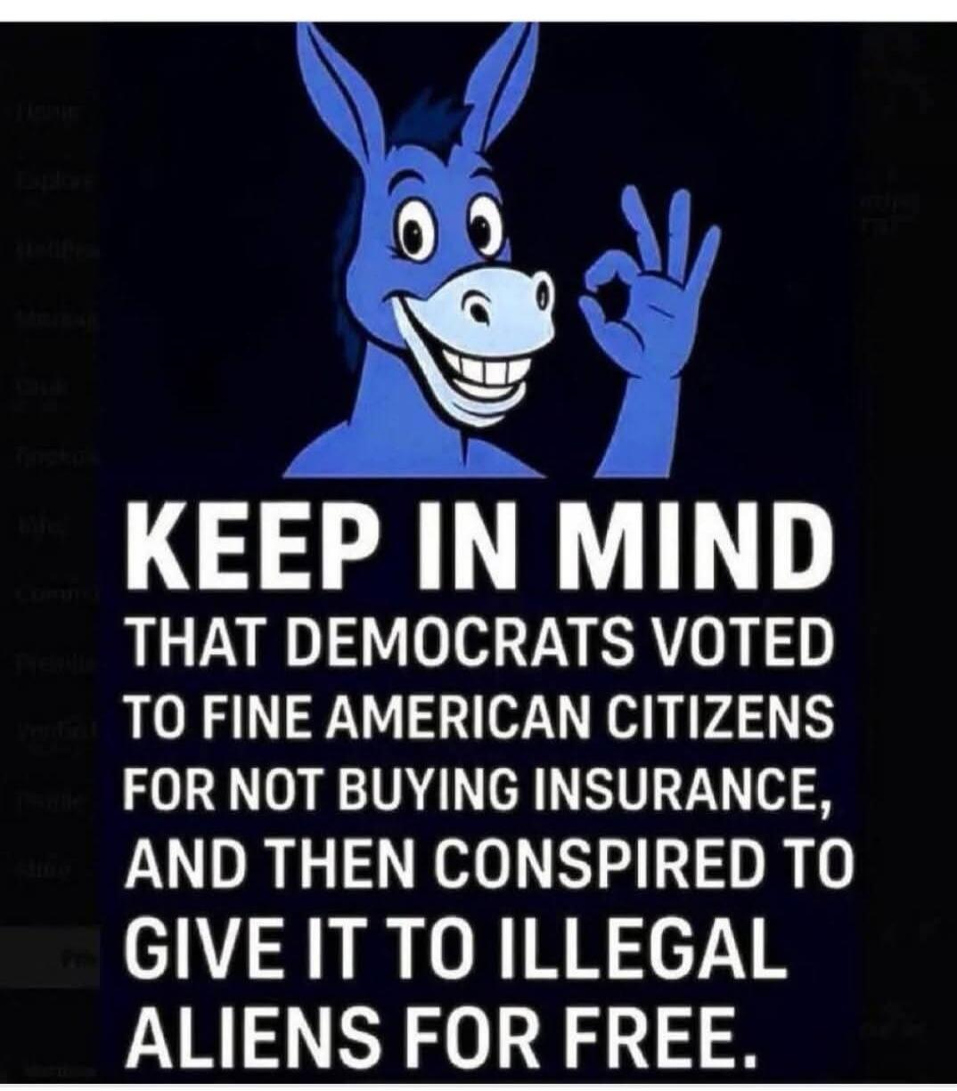 KEEP IN MIND THAT DEMOCRATS VOTED TO FINE AMERICAN CITIZENS FOR NOT BUYING INSURANCE, AND THEN CONSPIRED TO GIVE IT TO ILLEGAL ALIENS FOR FREE.