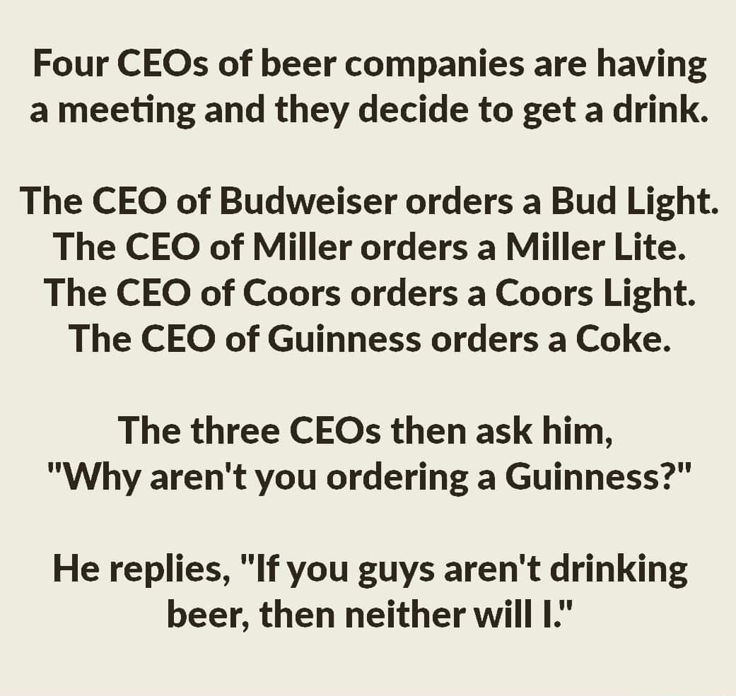 Four CEOs of beer companies are having a meeting and they decide to get a drink The CEO of Budweiser orders a Bud Light The CEO of Miller orders a Miller Lite The CEO of Coors orders a Coors Light The CEO of Guinness orders a Coke The three CEOs then ask him Why arent you ordering a Guinness He replies If you guys arent drinking beer then neither will I