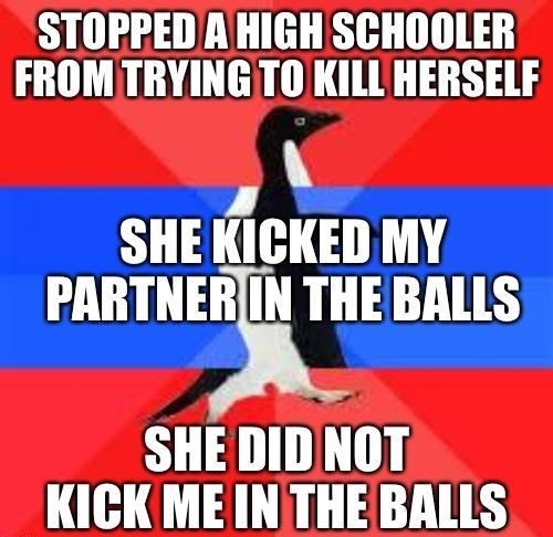 STOPPED AHIGH SCHOOLER FROMTRYING TO KILL HERSELF SHEKICKED MY PARTNERIN THEBALLS SHE DIDNOT KICK ME INTHE BALLS