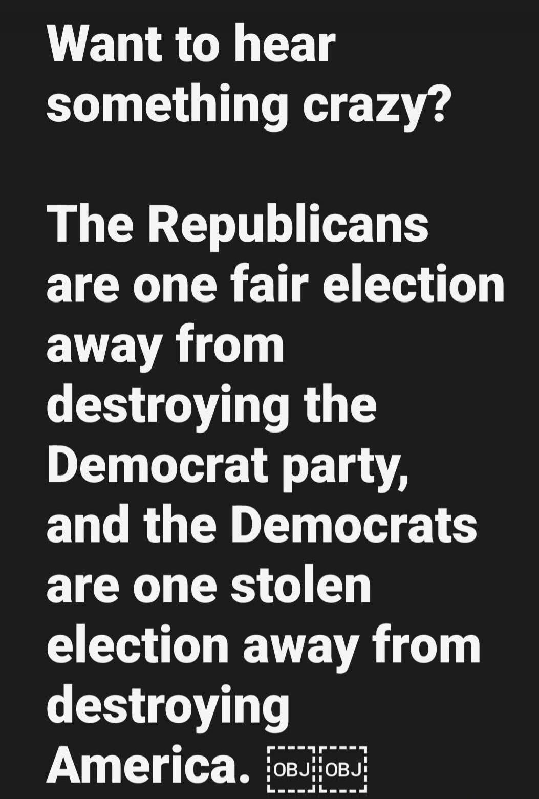 Want to hear something crazy? The Republicans are one fair election away from destroying the Democrat party, and the Democrats are one stolen election away from destroying America.