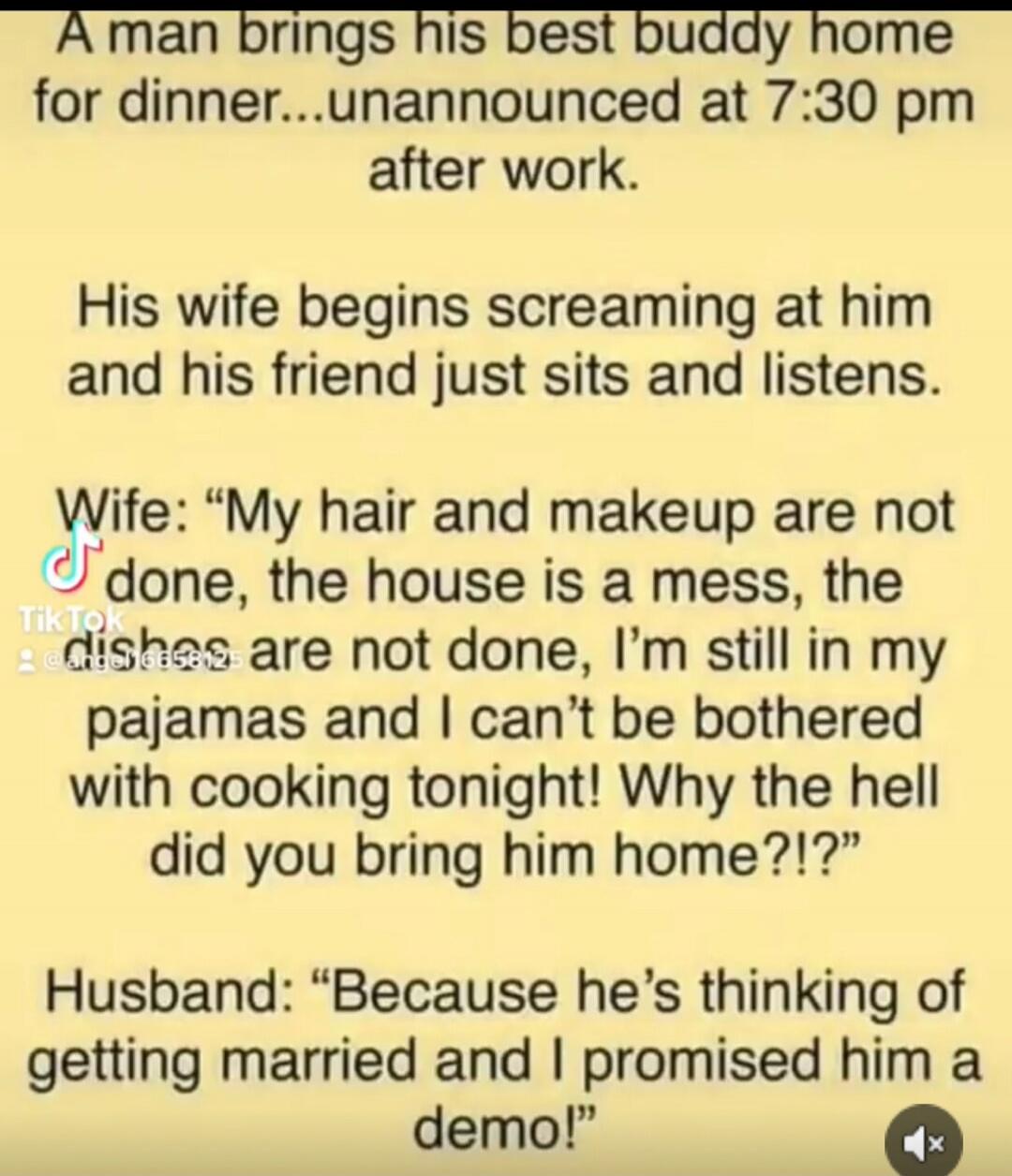 A man brings his best buddy home for dinner...unannounced at 7:30 pm after work.

His wife begins screaming at him and his friend just sits and listens.

Wife: “My hair and makeup are not done, the house is a mess, the dishes are not done, I’m still in my pajamas and I can’t be bothered with cooking tonight! Why the hell did you bring him home?!?”
