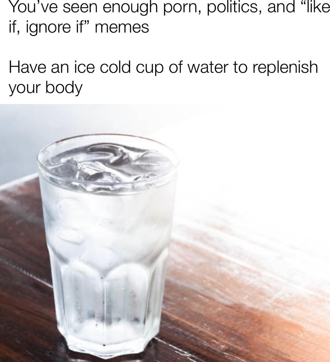 Youve seen enougn porn politics and like if ignore if memes Have an ice cold cup of water to replenish your body