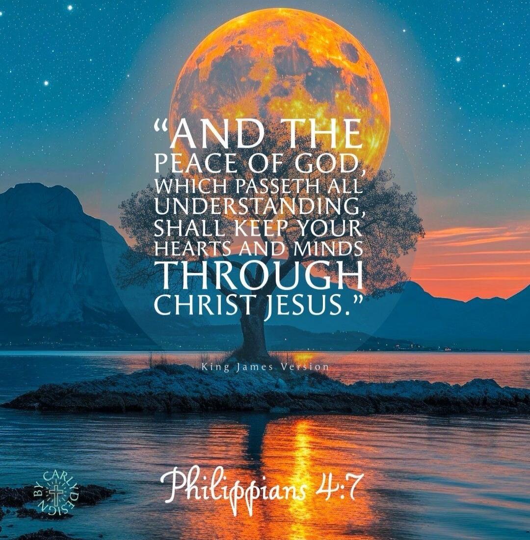 AND THE PEACE OF GOD, WHICH PASSETH ALL UNDERSTANDING, SHALL KEEP YOUR HEARTS AND MINDS THROUGH CHRIST JESUS. King James Version. Philippians 4:7.