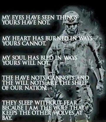MY EYES HAVE SEEN THINGS YOURS HAVE NOT. MY HEART HAS BURNED IN WAYS YOURS CANNOT. MY SOUL HAS BLED IN WAYS YOURS WILL NOT. THE HAVE NOTS, CANNOTS AND THE WILL NOTS ARE THE SHEEP OF OUR NATION. THEY SLEEP WITHOUT FEAR BECAUSE I AM THE WOLF THAT KEEPS THE OTHER WOLVES AT BAY.
