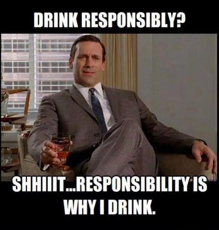 DRINK RESPONSIBLY? SHHIIIT...RESPONSIBILITY IS WHY I DRINK.