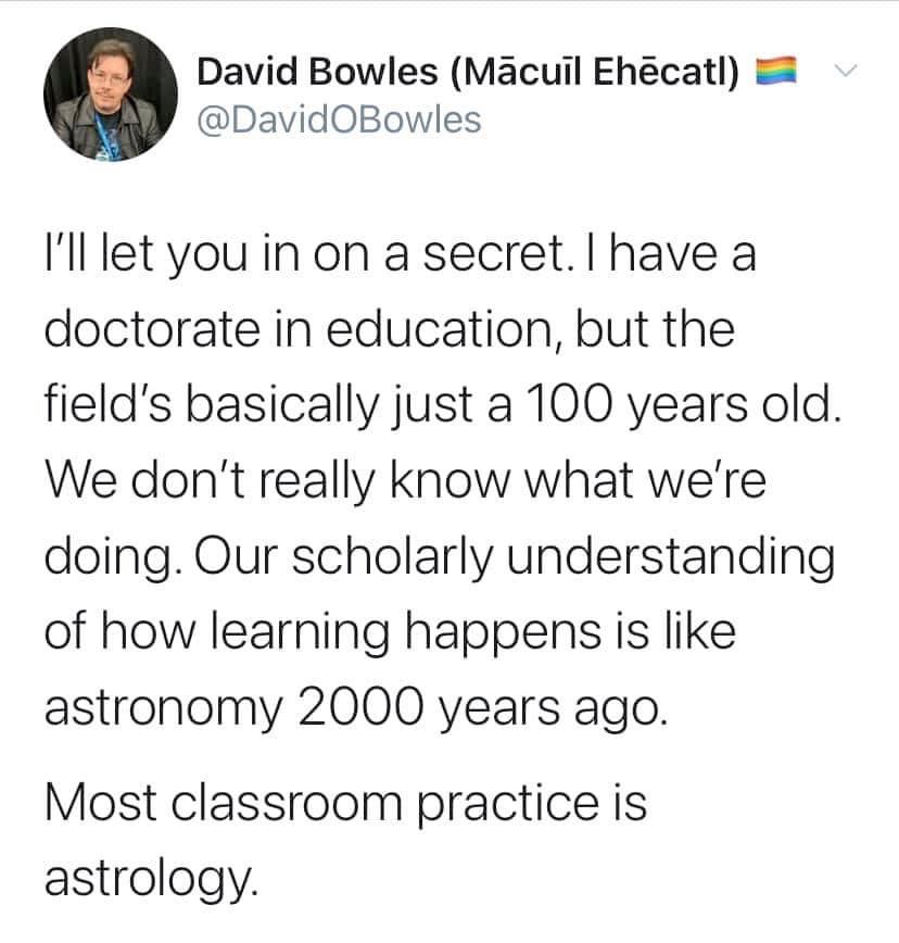 David Bowles Macuil Ehcatl 5 DavidOBowles Ill let you in on a secret have a doctorate in education but the fields basically just a 100 years old We dont really know what were doing Our scholarly understanding of how learning happens is like astronomy 2000 years ago Most classroom practice is astrology