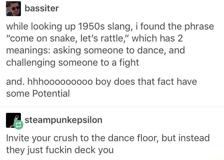 bassiter while looking up 1950s slang i found the phrase come on snake lets rattle which has 2 meanings asking someone to dance and challenging someone to a fight and hhhooooooooo boy does that fact have some Potential Esteampunkepsilon Invite your crush to the dance floor but instead they just fuckin deck you