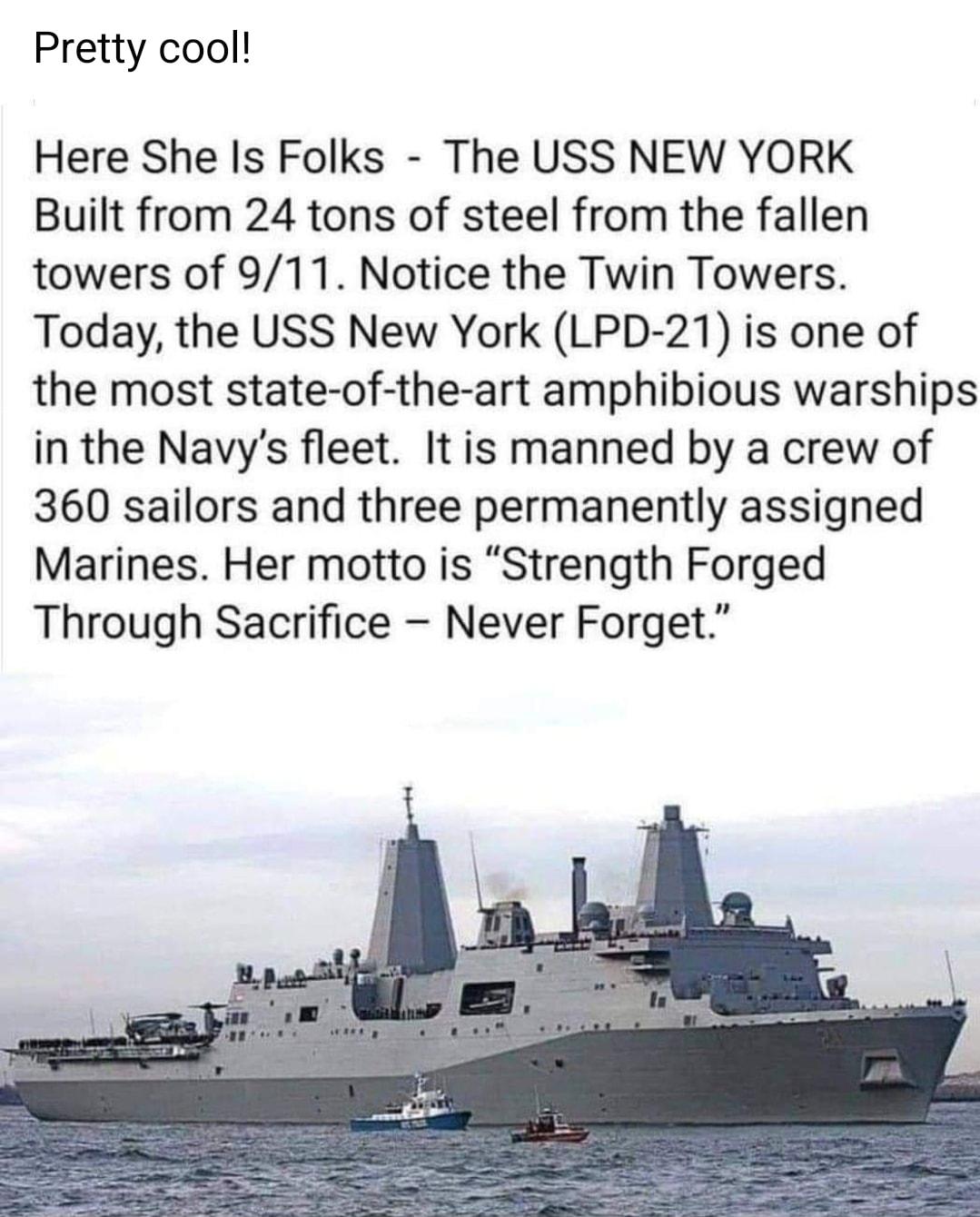Pretty cool Here She Is Folks The USS NEW YORK Built from 24 tons of steel from the fallen towers of 911 Notice the Twin Towers Today the USS New York LPD 21 is one of the most state of the art amphibious warships in the Navys fleet It is manned by a crew of 360 sailors and three permanently assigned Marines Her motto is Strength Forged Through Sacrifice Never Forget