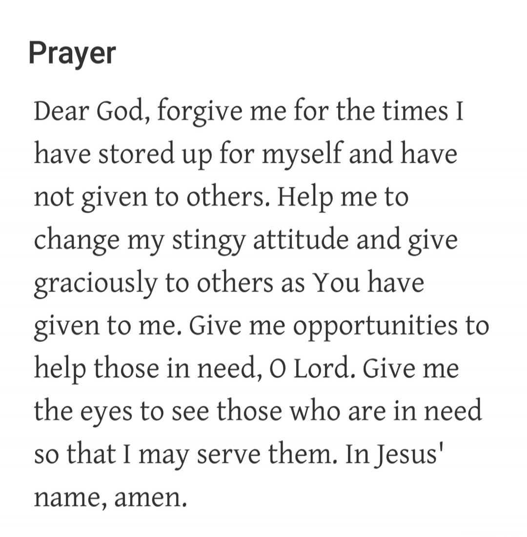 Prayer. Dear God, forgive me for the times I have stored up for myself and have not given to others. Help me to change my stingy attitude and give graciously to others as You have given to me. Give me opportunities to help those in need, O Lord. Give me the eyes to see those who are in need so that I may serve them. In Jesus' name, amen.