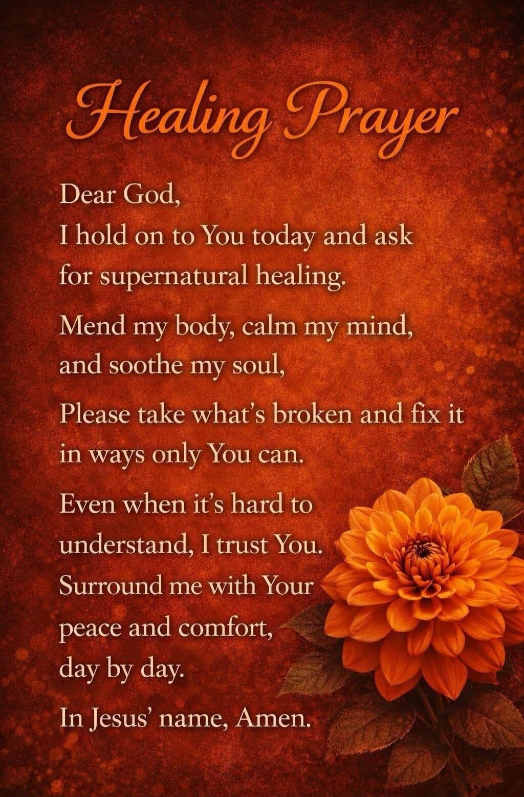 Healing Prayer
Dear God,
I hold on to You today and ask
for supernatural healing.
Mend my body, calm my mind,
and soothe my soul,
Please take what’s broken and fix it
in ways only You can.
Even when it’s hard to
understand, I trust You.
Surround me with Your
peace and comfort,
day by day.
In Jesus’ name, Amen.