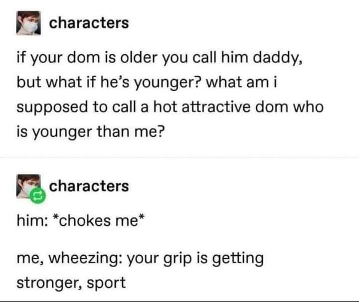 B characters if your dom is older you call him daddy but what if hes younger what am i supposed to call a hot attractive dom who is younger than me n characters him chokes me me wheezing your grip is getting stronger sport