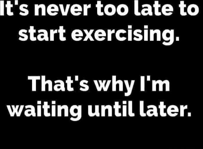 It's never too late to start exercising. That's why I'm waiting until later.