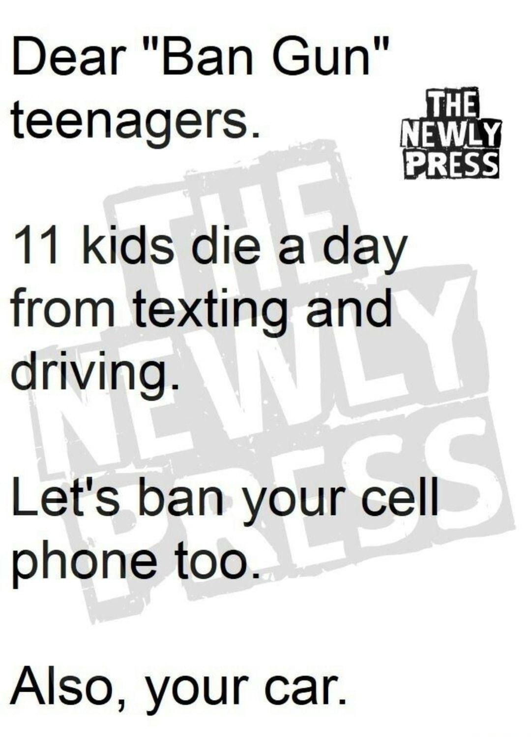 Dear Ban Gun teenagers 11 kids die a day from texting and driving Lets ban your cell phone too Also your car