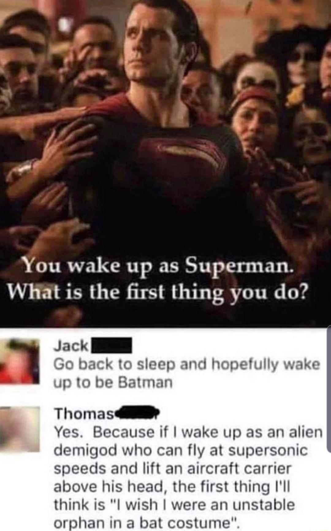 otw You wake up as Superman WHhat is the first thing you do Jack I Go back to sleep and hopefully wake up to be Batman Thomas4ii Yes Because if wake up as an alien demigod who can fly at supersonic speeds and lift an aircraft carrier above his head the first thing Ill think is I wish were an unstable orphan in a bat costume