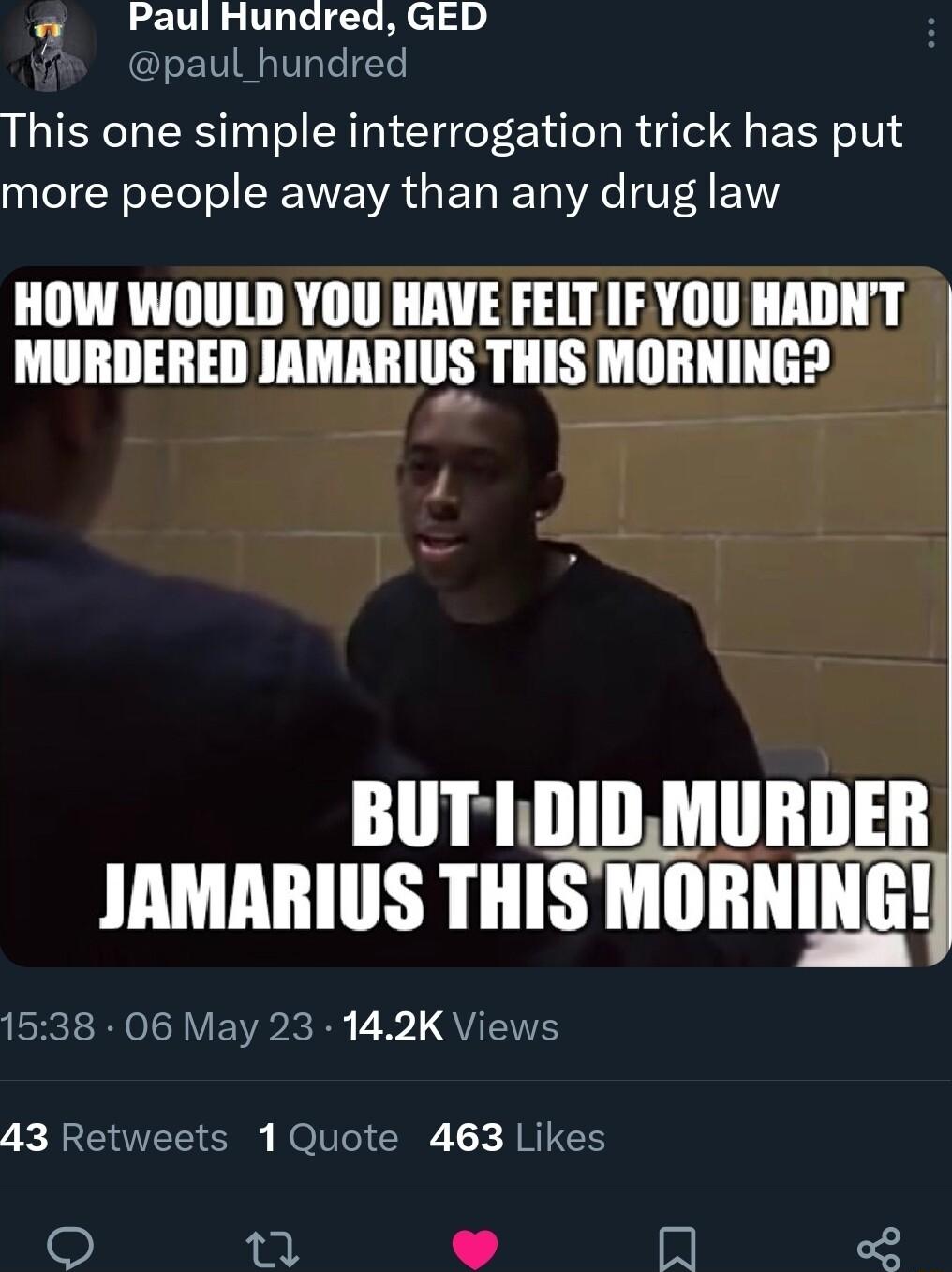 PaulHundred GED paul_hundred This one simple interrogation trick has put more people away than any drug law HOW WOULD YOU HAVE FELT IF YOU HADNT MURDERED JAMARIUS THIS MORNING BUTLDIDMURDER JAMARIUS THIS MORNING 1538 06 May 23 142K Views T S ROl G JRICH 1A In F