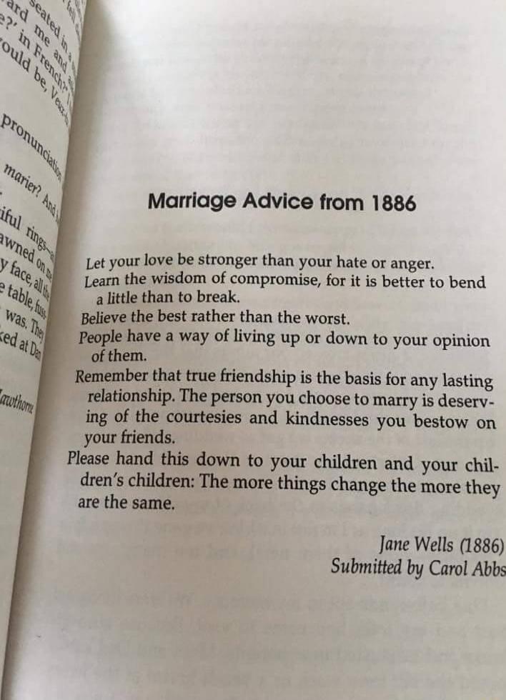 Marriage Advice from 1886 Let your love be stronger than your hate or anger Learn the wisdom of compromise for it is better to bend a little than to break Believe the best rather than the worst a way of living up or down to your opinion of them ber that true friendship is the basis for any lasting relationship The person you choose to marry s deserv ing of the courtesies and kindnesses you bestow 