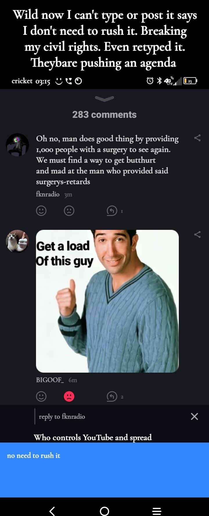 Wild now I cant type or post it says I dont need to rush it Breaking my civil rights Even retyped it Theybare pushing an agenda cricket 0315 U QO oR T il u 283 comments Ohno man does good thing by providing 1000 people with a surgery to see again We must find a way to get butthurc and mad at the man who provided said surgerys retards fhnradio BIGOOE reply to fknradio X Who controls YouTube and spr