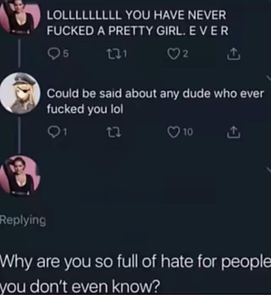 h Ko RNRNNRRRE olV FAY 3302 FUCKED APRETTY GIRLEVER Os o v o 6 Could be said about any dude who ever fucked you lol o1 ol Qo Replying Why are you so full of hate for people you dont even know