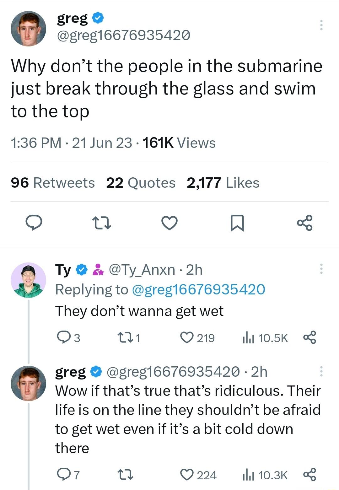 greg greg16676935420 Why dont the people in the submarine just break through the glass and swim to the top 136 PM 21 Jun 23 161K Views 96 Retweets 22 Quotes 2177 Likes Q 0 V Al Ty Ty_Anxn 2h Replying to greg16676935420 They dont wanna get wet Os Q219 hi105K o greg greg16676935420 2h Wow if thats true thats ridiculous Their life is on the line they shouldnt be afraid to get wet even if its a bit co