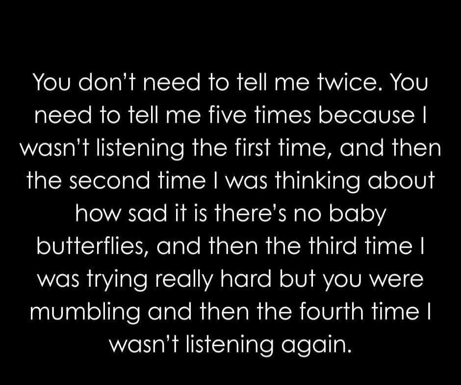 You don't need to tell me twice. You need to tell me five times because I wasn't listening the first time, and then the second time I was thinking about how sad it is there's no baby butterflies, and then the third time I was trying really hard but you were mumbling and then the fourth time I wasn't listening again.