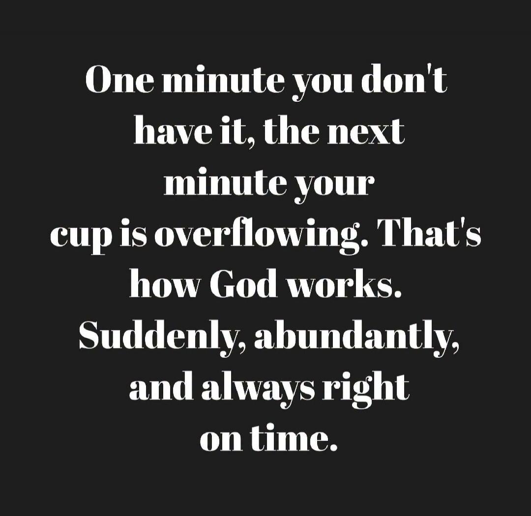 One minute you don't have it, the next minute your cup is overflowing. That's how God works. Suddenly, abundantly, and always right on time.