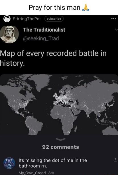 Pray for this man i The Traditionalist Map of every recorded battle in history 92 comments g Its missing the dot of me in the bathroom rn