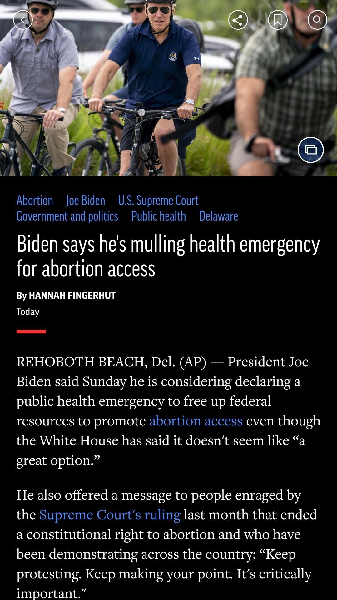 Abortion Joe Biden US Supreme Court Government and politics Public health Delaware Biden says hes mulling health emergency for abortion access By HANNAH FINGERHUT Today REHOBOTH BEACH Del AP President Joe Biden said Sunday he is considering declaring a public health emergency to free up federal resources to promote abortion access even though the White House has said it doesnt seem like a great op