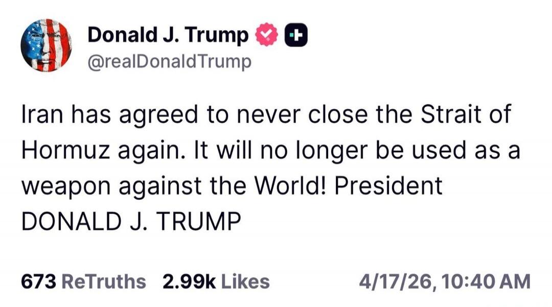 Donald J. Trump @realDonaldTrump Iran has agreed to never close the Strait of Hormuz again. It will no longer be used as a weapon against the World! President DONALD J. TRUMP 673 ReTruths 2.99k Likes 4/17/26, 10:40 AM