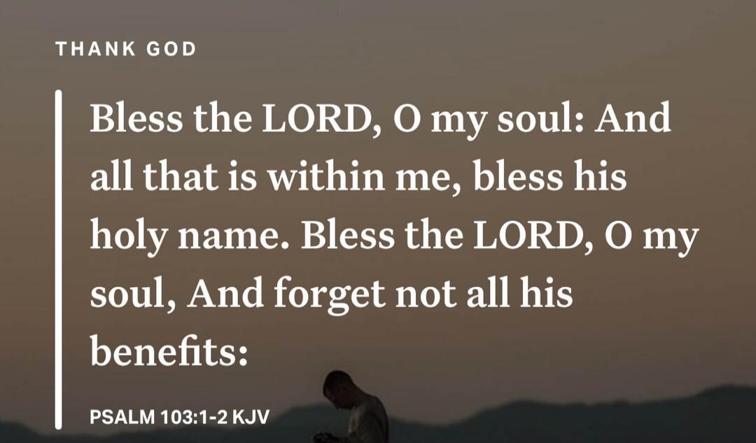 THANK GOD
Bless the LORD, O my soul: And all that is within me, bless his holy name. Bless the LORD, O my soul, And forget not all his benefits:
PSALM 103:1-2 KJV