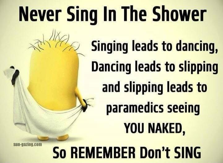 Never Sing In The Shower\nSinging leads to dancing,\nDancing leads to slipping\nand slipping leads to paramedics seeing\nYOU NAKED,\nSo REMEMBER Don’t SING