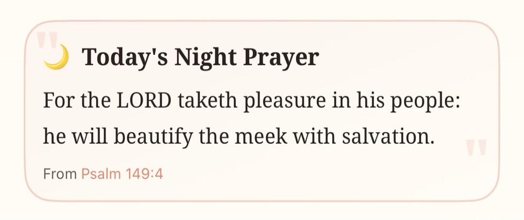 Today's Night Prayer For the LORD taketh pleasure in his people: he will beautify the meek with salvation. From Psalm 149:4