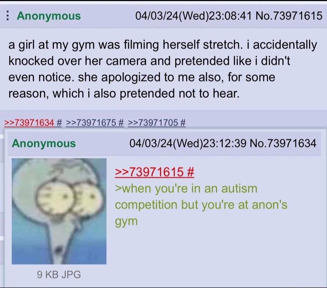 Anonymous 040324Wed230841 N073971615 agirl at my gym was filming herself stretch i accidentally knocked over her camera and pretended like i didnt even notice she apologized to me also for some reason which i also pretended not to hear 5573071634 73971675 4 TIT1105 4 Anonymous 040324Wed23 r 5 573971615 when youre in an autism competition but youre at anons gym 39 No73971634 9KB JPG