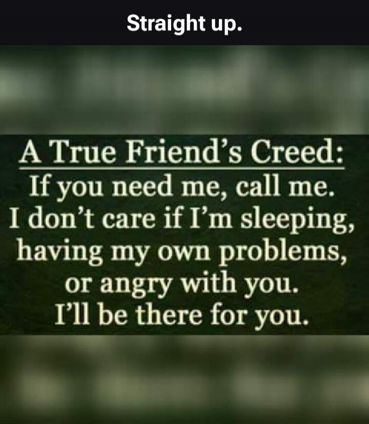 Straight up. A True Friend's Creed: If you need me, call me. I don't care if I'm sleeping, having my own problems, or angry with you. I'll be there for you.