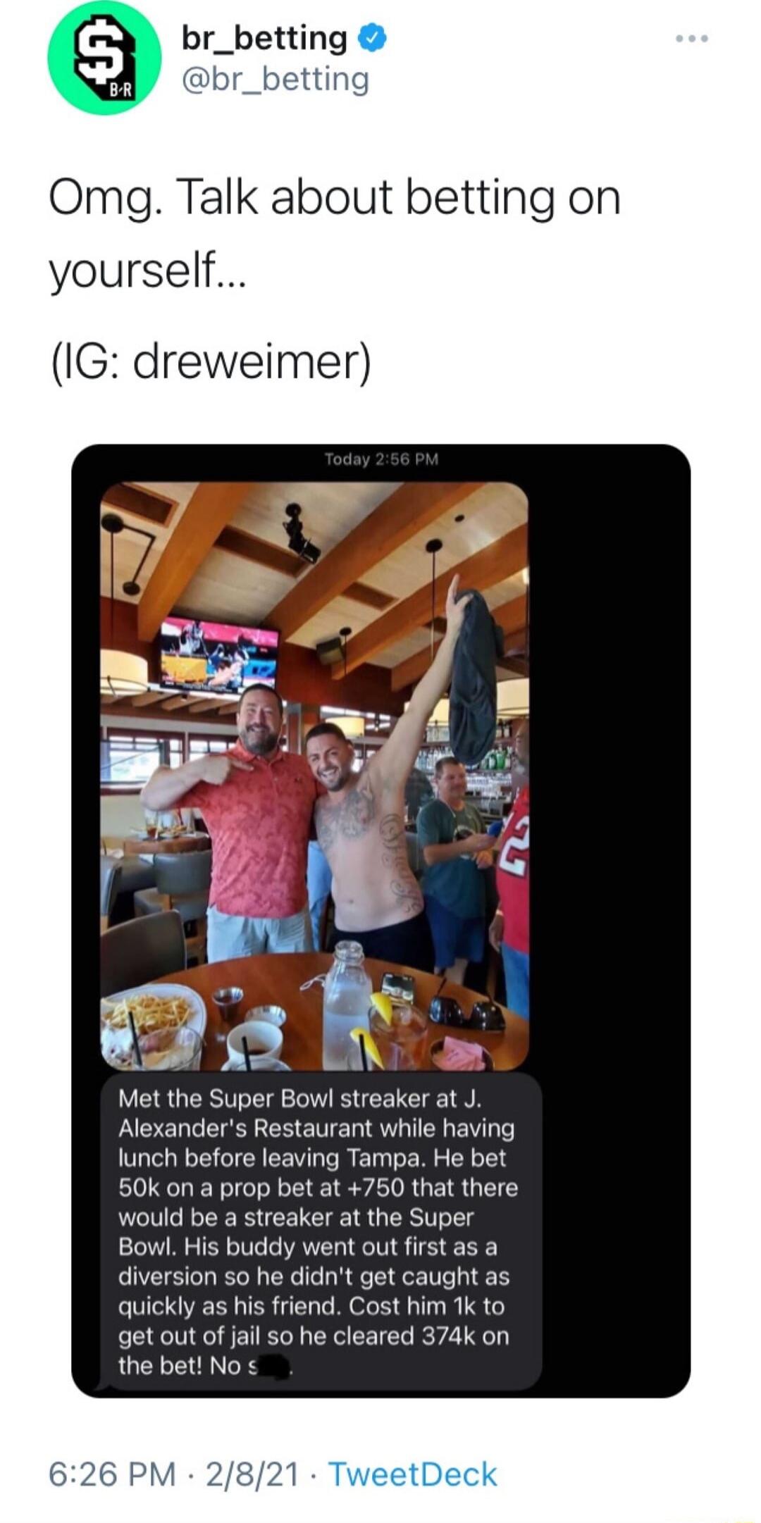 br_betting br_betting Omg Talk about betting on yourself IG dreweimer Met the Super Bowl streaker at J Alexanders Restaurant while having lunch before leaving Tampa He bet 50k on a prop bet at 750 that there would be a streaker at the Super quickly as his friend get out of jail so he cleared 374k on the bet No 626 PM 2821 TweetDeck