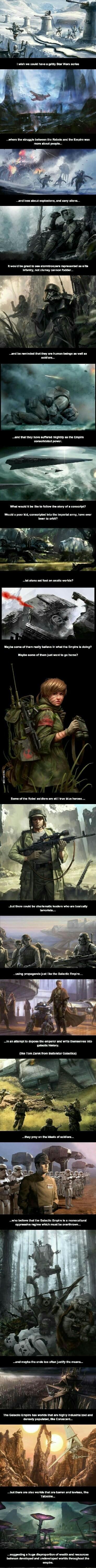 where the struggle between the Rebels and the Empire was more about peopls It would be great to ses stormtroopers representsd as sllte Infantry not clumsy cannon foddor and bs reminded that they are human beings s well a5 soldiars and that they have suffered mightily as the Empire consolidated power e i What would It be ike to follow the story of a conscript Would a poor kid conscripted Into the I