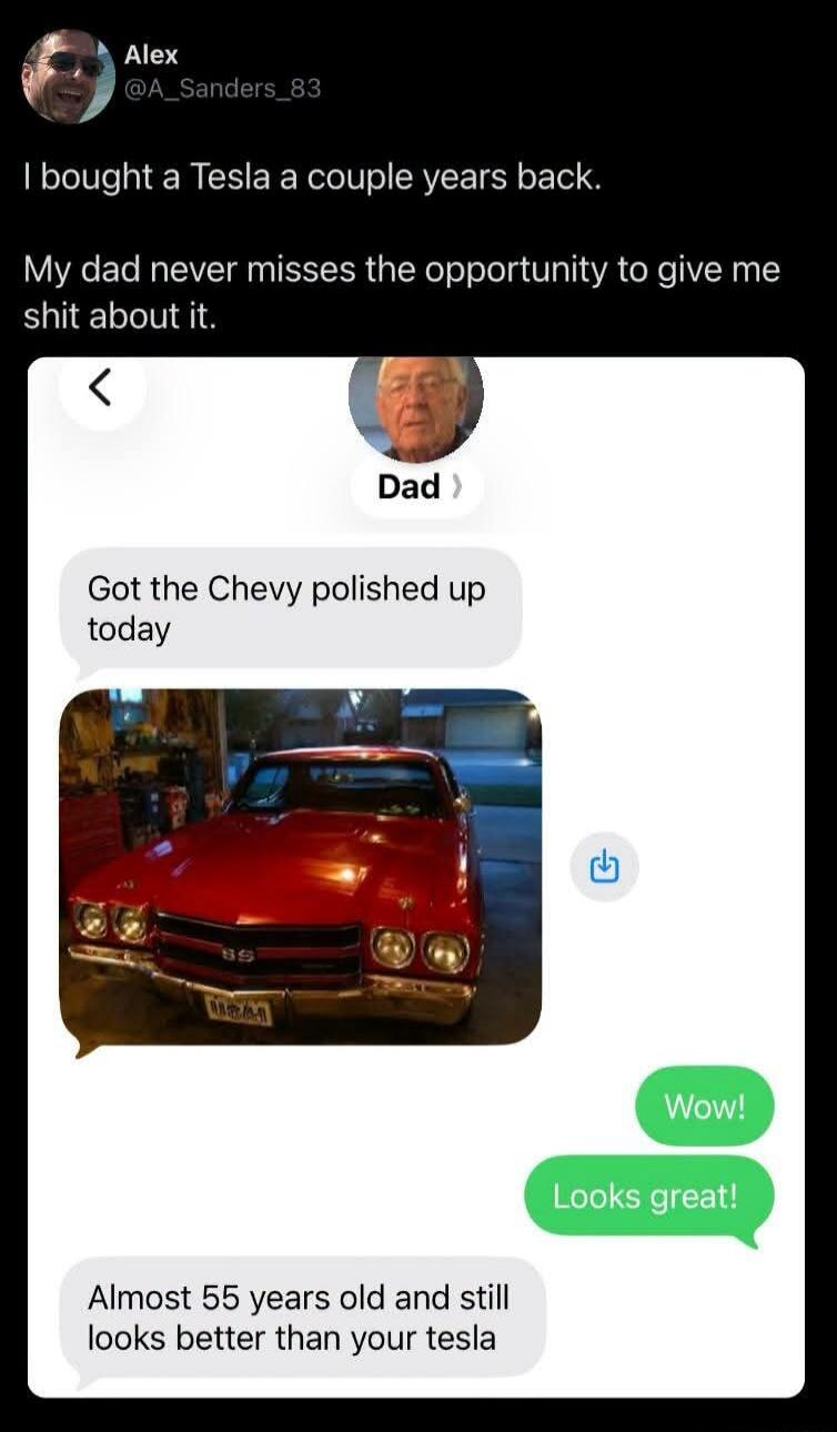 I bought a Tesla a couple years back. My dad never misses the opportunity to give me shit about it. Dad: Got the Chevy polished up today. Wow! Looks great! Dad: Almost 55 years old and still looks better than your tesla.