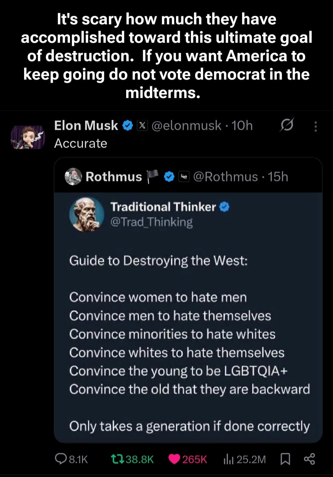 It's scary how much they have accomplished toward this ultimate goal of destruction. If you want America to keep going do not vote democrat in the midterms. Elon Musk @elonmusk 10h Accurate Rothmus @Rothmus 15h Traditional Thinker @Trad_Thinking Guide to Destroying the West: Convince women to hate men Convince men to hate themselves Convince minori