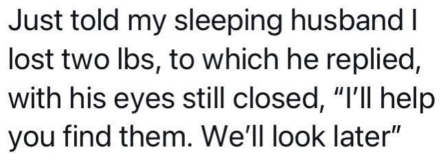 Just told my sleeping husband lost two Ibs to which he replied with his eyes still closed Ill help you find them Well look later