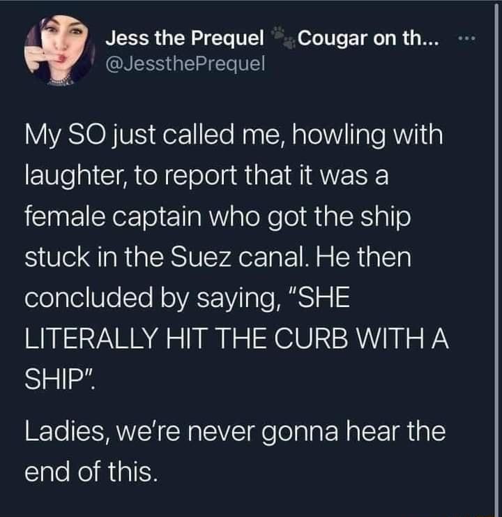 L i Jess the Prequel Cougar on th NESS T VE YYASIO NV der11Te NaalM alelVVlaTe Al ig laughter to report that it was a e ol R aloNe el RialEalle stuck in the Suez canal He then ologleUleTo N o VAT Vilalo S o LITERALLY HIT THE CURB WITH A SHIP Ladies were never gonna hear the end of this