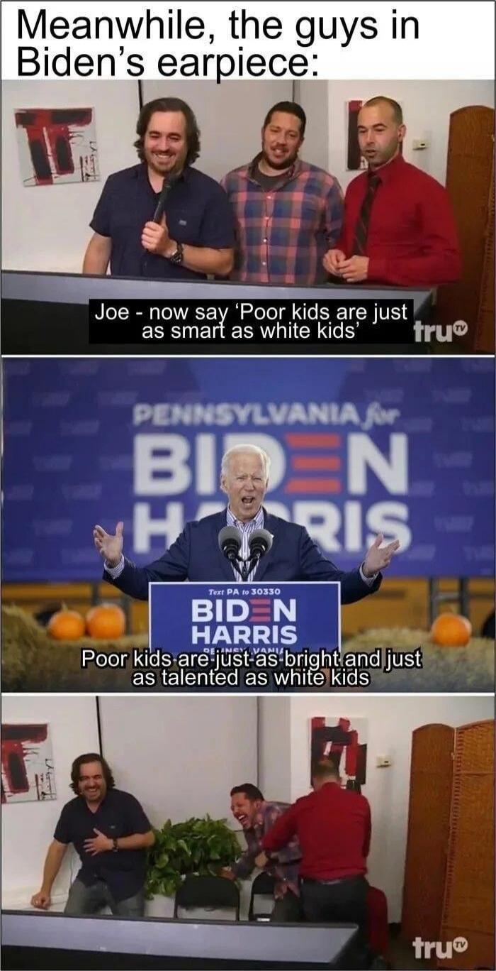 Meanwhile, the guys in Biden's earpiece: Joe - now say 'Poor kids are just as smart as white kids' PENNSYLVANIA for BIDEN HARRIS Text PA to 30330 BIDEN HARRIS Poor kids are just as bright and just as talented as white kids